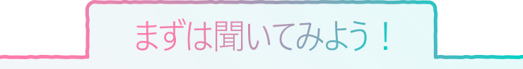 まずは聞いてみよう！